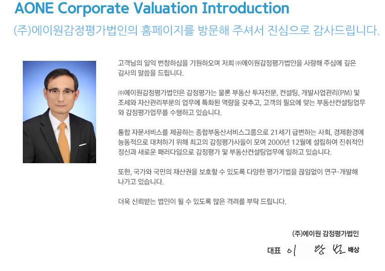 AONE Corporate Valuation Introduction (주)에이원감정평가법인의 홈페이지를 방문해 주셔서 진심으로 감사드립니다. 고객님의 일익 번창하심을 기원하오며 저희 ㈜에이원감정평가법인을 사랑해 주심에 깊은 감사의 말씀을 드립니다.

㈜에이원감정평가법인은 주식회사한결멘토, 세무법인한결멘토, (주)지산부동산중개법인의 
3개 자회사와 함께 감정평가는 물론 조세와 자산관리부문의 업무에 특화된 역량을 갖추고, 기업의 필요에 맞는 자산관리업무와 감정평가업무를 수행하고 있습니다. 

통합 자문서비스를 제공하는 종합부동산서비스그룹으로 21세기 급변하는 사회, 경제환경에 능동적으로 대처하기 위해 최고의 감정평가사들이 모여 2000년 12월에 설립하여 진취적인 정신과 새로운 패러다임으로 자산관리 및 감정평가 업무에 임하고 있습니다.

또한, 국가와 국민의 재산권을 보호할 수 있도록 다양한 평가기법을 끊임없이 연구·개발해 나가고 있습니다.

더욱 신뢰받는 법인이 될 수 있도록 많은 격려와 끊임없는 질책을 부탁 드립니다.

(주)에이원 감정평가법인

대표 김도현
